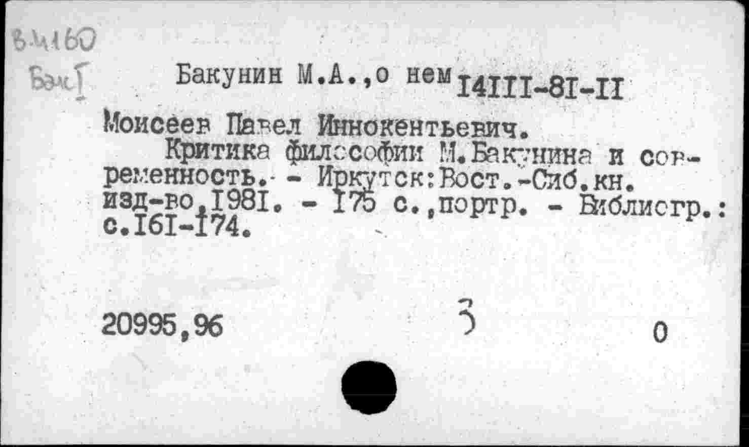 ﻿Бакунин М.А.,о «ем 14П1-8М1
Моисеев Павел Иннокентьевич.
Критика философии ?.!• Бакунина и современность.- - Иркутск:Вост.-Сиб.кн. с31б1°174^* " С»>ПОРТР« ~ В?блиогр.:
20995,96	5	о